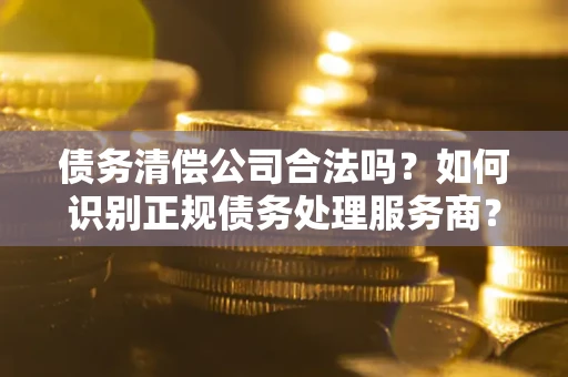 济南债务清偿公司合法吗？如何识别正规债务处理服务商？