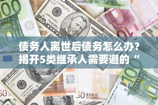 济南债务人离世后债务怎么办？揭开5类继承人需要避的“坑”