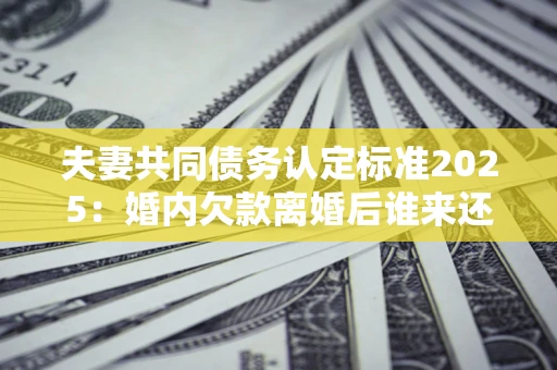 济南夫妻共同债务认定标准2025:婚内欠款离婚后谁来还? 济南夫妻共同债务认定标准2025:婚内欠款离婚后谁来还?