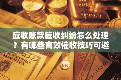 济南应收账款催收纠纷怎么处理？有哪些高效催收技巧可避免坏账？